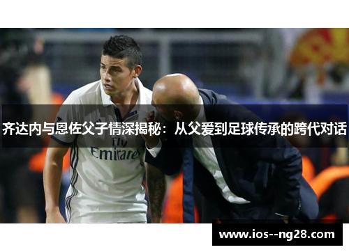齐达内与恩佐父子情深揭秘：从父爱到足球传承的跨代对话