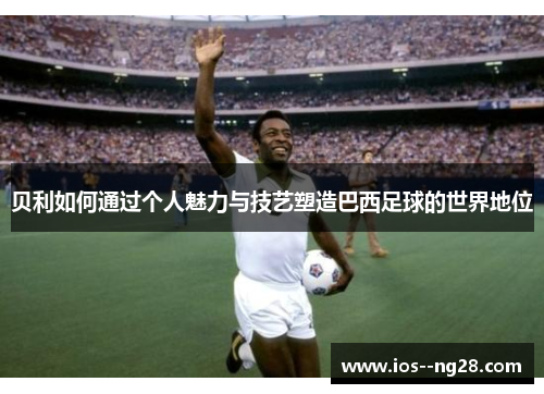 贝利如何通过个人魅力与技艺塑造巴西足球的世界地位