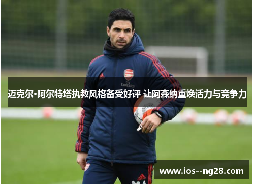 迈克尔·阿尔特塔执教风格备受好评 让阿森纳重焕活力与竞争力