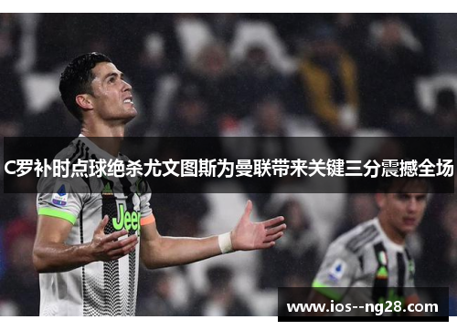 C罗补时点球绝杀尤文图斯为曼联带来关键三分震撼全场 C罗补时点球绝杀尤文图斯为曼联带来关键三分震撼全场