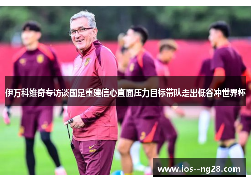 伊万科维奇专访谈国足重建信心直面压力目标带队走出低谷冲世界杯 伊万科维奇专访谈国足重建信心直面压力目标带队走出低谷冲世界杯