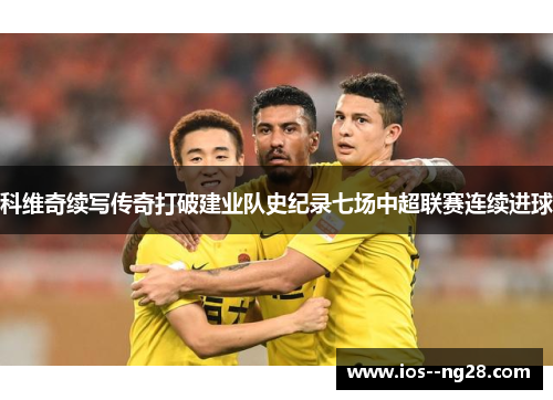 科维奇续写传奇打破建业队史纪录七场中超联赛连续进球 科维奇续写传奇打破建业队史纪录七场中超联赛连续进球