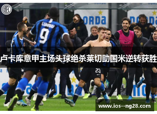 卢卡库意甲主场头球绝杀莱切助国米逆转获胜 卢卡库意甲主场头球绝杀莱切助国米逆转获胜